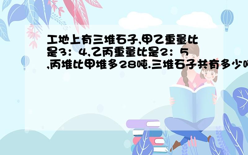 工地上有三堆石子,甲乙重量比是3：4,乙丙重量比是2：5,丙堆比甲堆多28吨.三堆石子共有多少吨?希望有解得过程,方程和算试都行.看得懂就行.