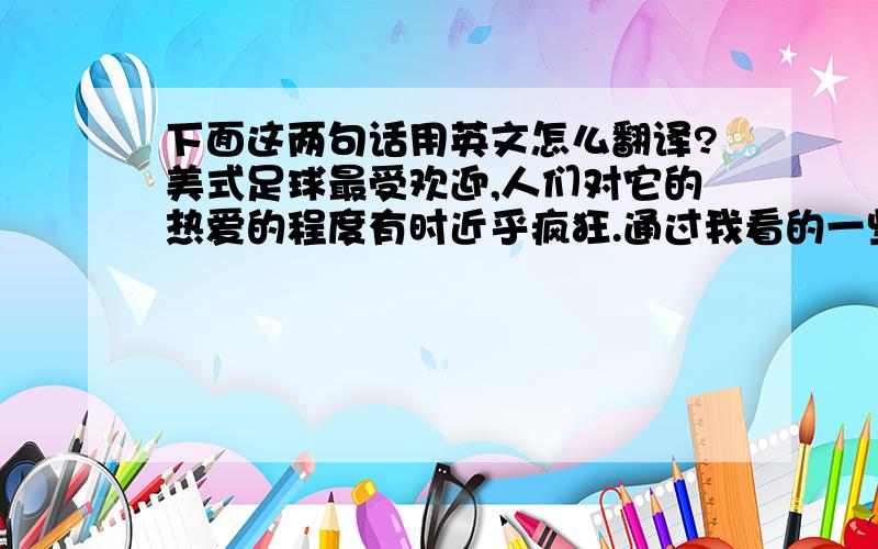 下面这两句话用英文怎么翻译?美式足球最受欢迎,人们对它的热爱的程度有时近乎疯狂.通过我看的一些美国电影,了解到男孩子上了高中,最引以为傲的是被选入美足校队,女孩子不能参加美式