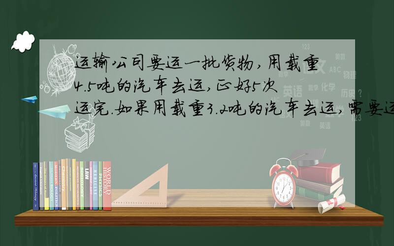 运输公司要运一批货物,用载重4.5吨的汽车去运,正好5次运完.如果用载重3.2吨的汽车去运,需要运多少次?