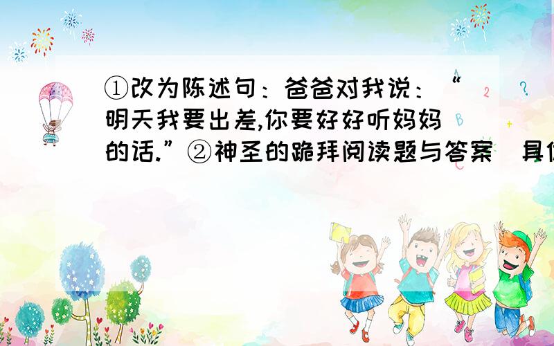 ①改为陈述句：爸爸对我说：“明天我要出差,你要好好听妈妈的话.”②神圣的跪拜阅读题与答案（具体一些）