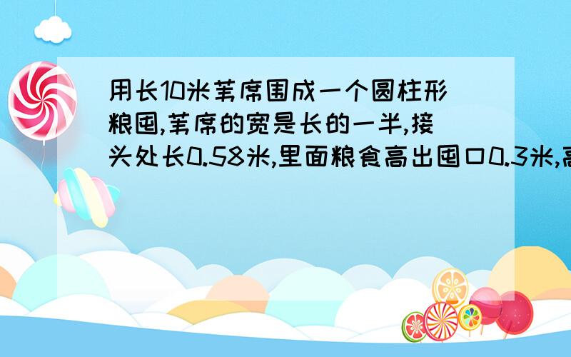 用长10米苇席围成一个圆柱形粮囤,苇席的宽是长的一半,接头处长0.58米,里面粮食高出囤口0.3米,高出囤口0.3米,高出囤口的粮食成圆锥形,如果每立方米粮食重500千克,这囤粮食约重多少千克?