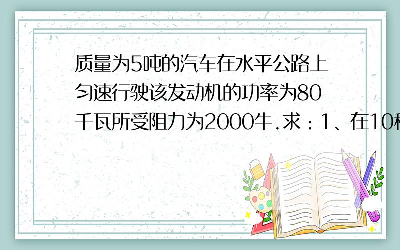 质量为5吨的汽车在水平公路上匀速行驶该发动机的功率为80千瓦所受阻力为2000牛.求：1、在10秒钟内,该车发动机所做的功；2、该车在10秒钟内通过的距离.