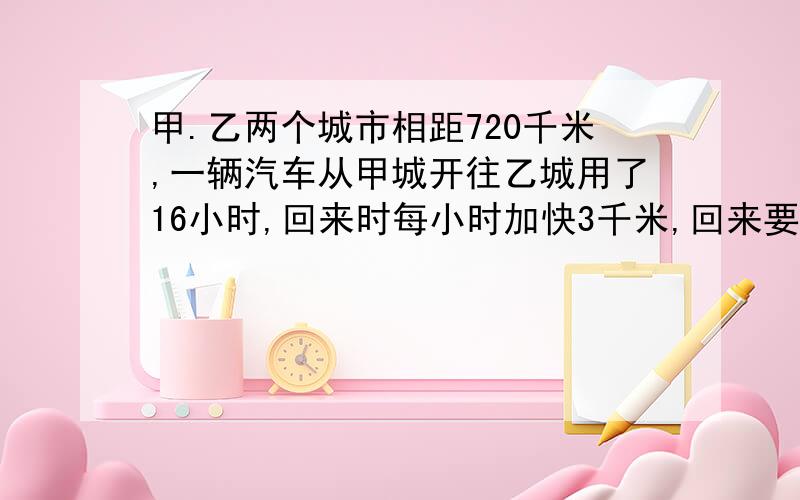 甲.乙两个城市相距720千米,一辆汽车从甲城开往乙城用了16小时,回来时每小时加快3千米,回来要用多少小时?