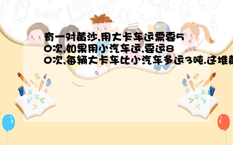 有一对黄沙,用大卡车运需要50次,如果用小汽车运,要运80次,每辆大卡车比小汽车多运3吨.这堆黄沙有每辆大卡车比小卡车多运3吨，那么大卡车运50次就比小卡车多运3*50吨，然后根据这个求出