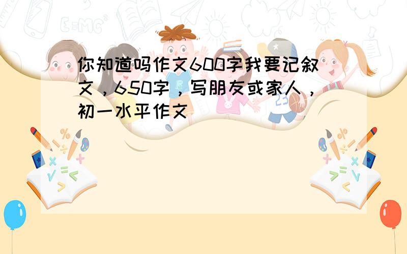 你知道吗作文600字我要记叙文，650字，写朋友或家人，初一水平作文