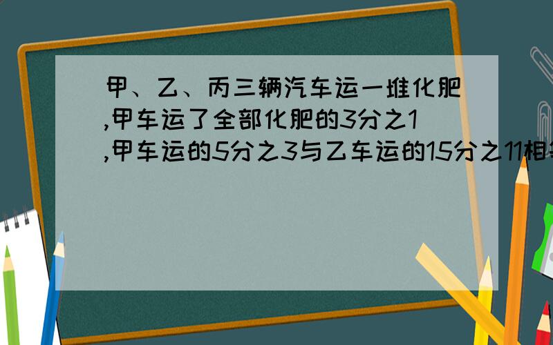 甲、乙、丙三辆汽车运一堆化肥,甲车运了全部化肥的3分之1,甲车运的5分之3与乙车运的15分之11相等.丙车运了52吨.这堆化肥有多少吨?