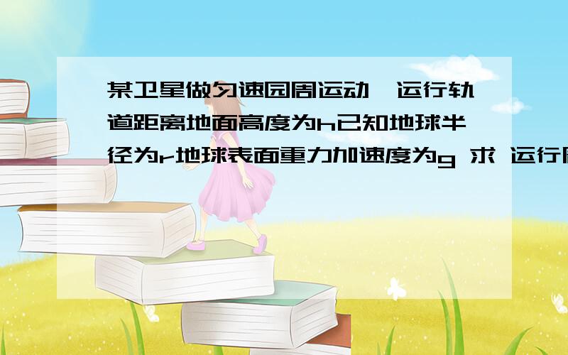 某卫星做匀速园周运动,运行轨道距离地面高度为h已知地球半径为r地球表面重力加速度为g 求 运行周期t