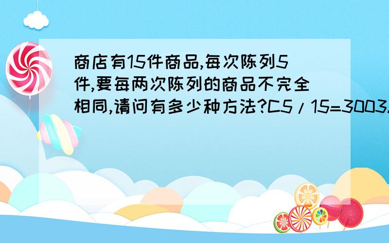 商店有15件商品,每次陈列5件,要每两次陈列的商品不完全相同,请问有多少种方法?C5/15=3003.我想知道详细原因,为什么可以直接只是C5/15?这样就不怕有：每次陈列的商品一样的情况吗?这答案明