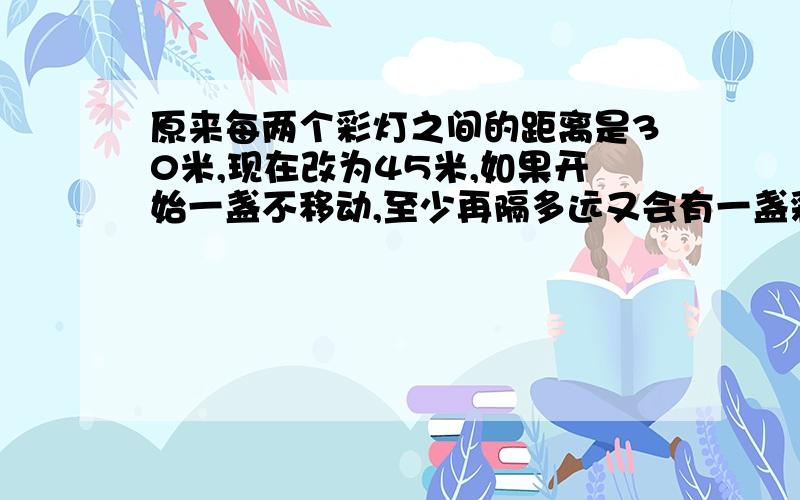 原来每两个彩灯之间的距离是30米,现在改为45米,如果开始一盏不移动,至少再隔多远又会有一盏彩灯可以不移动要列式