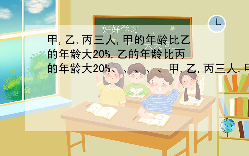 甲,乙,丙三人,甲的年龄比乙的年龄大20%,乙的年龄比丙的年龄大20%、、、、、甲,乙,丙三人,甲的年龄比乙的年龄大20%,乙的年龄比丙的年龄大20%.甲的年龄比丙的年龄大百分之几?