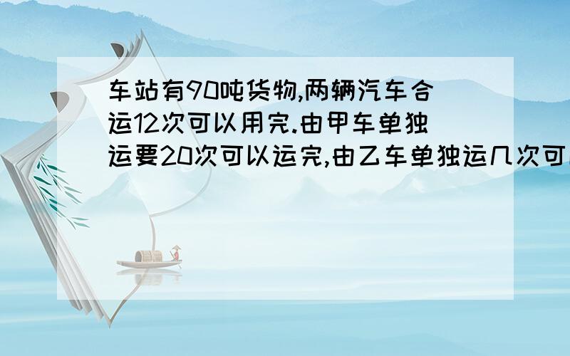 车站有90吨货物,两辆汽车合运12次可以用完.由甲车单独运要20次可以运完,由乙车单独运几次可以运完