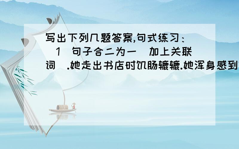 写出下列几题答案,句式练习：（1）句子合二为一（加上关联词）.她走出书店时饥肠辘辘.她浑身感到轻松.（2）不能因为我们在这儿工作,就影响群众的生活.（改成反问句）（3）天安门广场