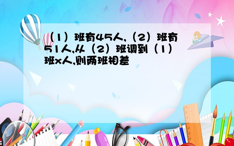 （1）班有45人,（2）班有51人,从（2）班调到（1）班x人,则两班相差