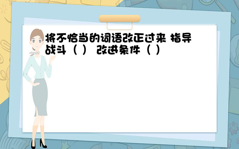 将不恰当的词语改正过来 指导战斗（ ） 改进条件（ ）