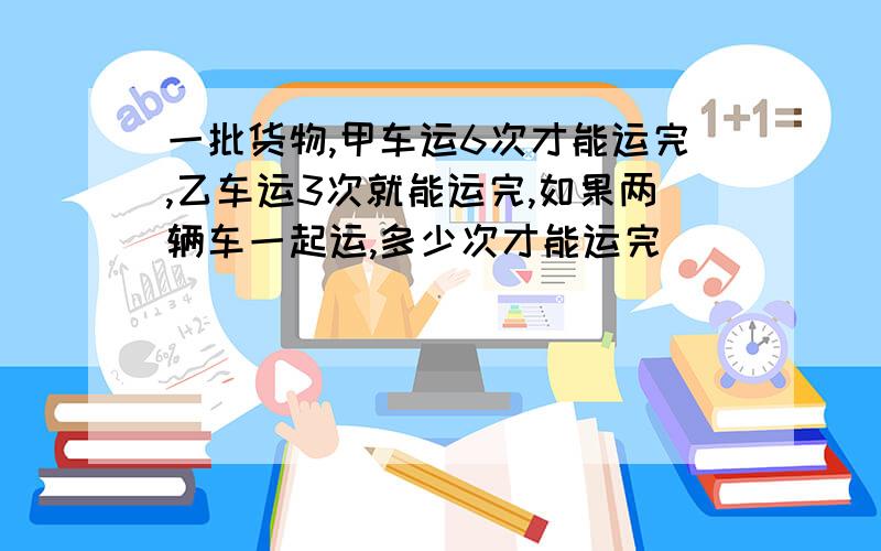 一批货物,甲车运6次才能运完,乙车运3次就能运完,如果两辆车一起运,多少次才能运完