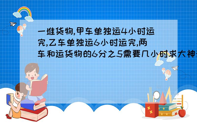 一堆货物,甲车单独运4小时运完,乙车单独运6小时运完,两车和运货物的6分之5需要几小时求大神帮助