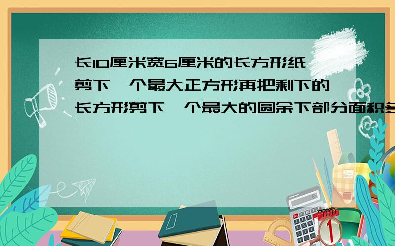 长10厘米宽6厘米的长方形纸剪下一个最大正方形再把剩下的长方形剪下一个最大的圆余下部分面积多少平方厘米