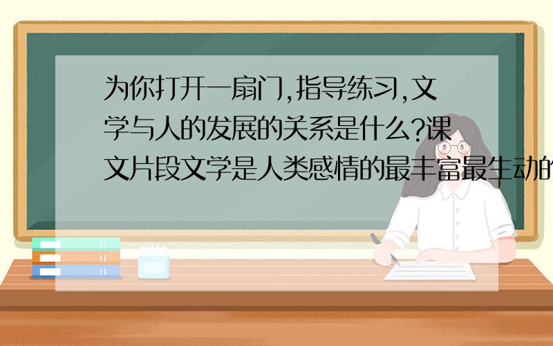 为你打开一扇门,指导练习,文学与人的发展的关系是什么?课文片段文学是人类感情的最丰富最生动的表达，是人类历史的最形象的诠释，一个民族的文学，是这个民族的历史。一个时代的优