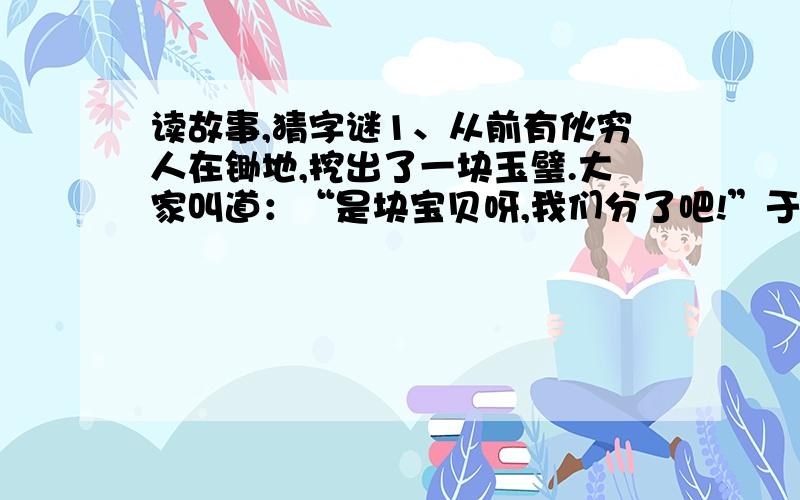 读故事,猜字谜1、从前有伙穷人在锄地,挖出了一块玉璧.大家叫道：“是块宝贝呀,我们分了吧!”于是他们就把玉璧砸碎了,一人分到了一块.可是他们却不懂,这块价值千斤的玉璧一旦砸碎了就