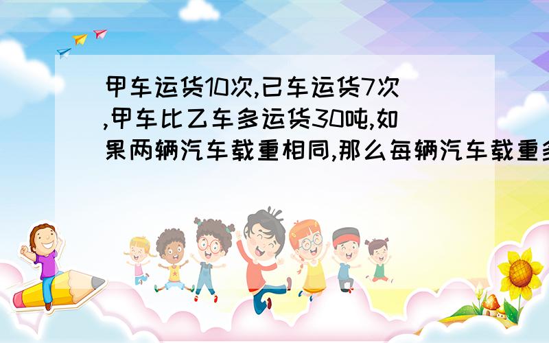 甲车运货10次,已车运货7次,甲车比乙车多运货30吨,如果两辆汽车载重相同,那么每辆汽车载重多少吨甲车运货10次,已车运货7次,说明甲车比乙车多运了3次,甲车总共比乙车多运货30吨,说明甲车每