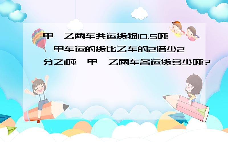 甲、乙两车共运货物10.5吨,甲车运的货比乙车的2倍少2分之1吨,甲、乙两车各运货多少吨?