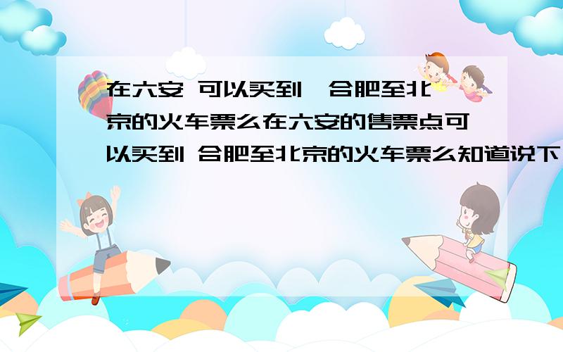 在六安 可以买到  合肥至北京的火车票么在六安的售票点可以买到 合肥至北京的火车票么知道说下 谢谢了