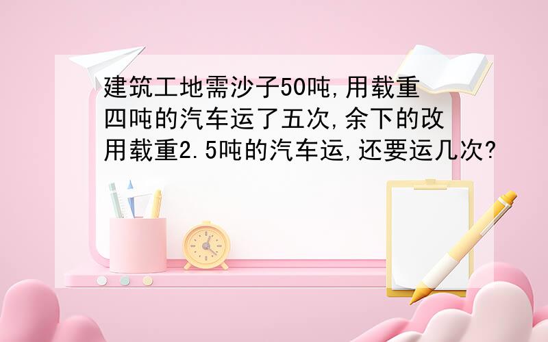 建筑工地需沙子50吨,用载重四吨的汽车运了五次,余下的改用载重2.5吨的汽车运,还要运几次?