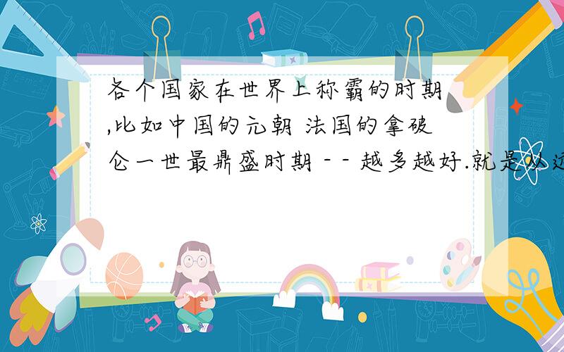 各个国家在世界上称霸的时期 ,比如中国的元朝 法国的拿破仑一世最鼎盛时期 - - 越多越好.就是从远古人时期开始都是哪个地方强 - = 从年代算起 公元前几几几年 - = 某某某地区的什么什么