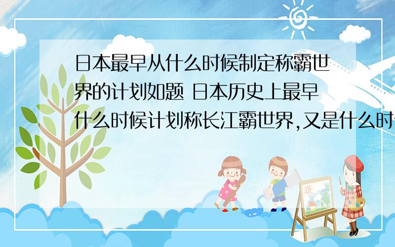 日本最早从什么时候制定称霸世界的计划如题 日本历史上最早什么时候计划称长江霸世界,又是什么时候开始进行改革增强国力军力的?其对东亚与中国的计划又是什么时候做的?“欲征服世界