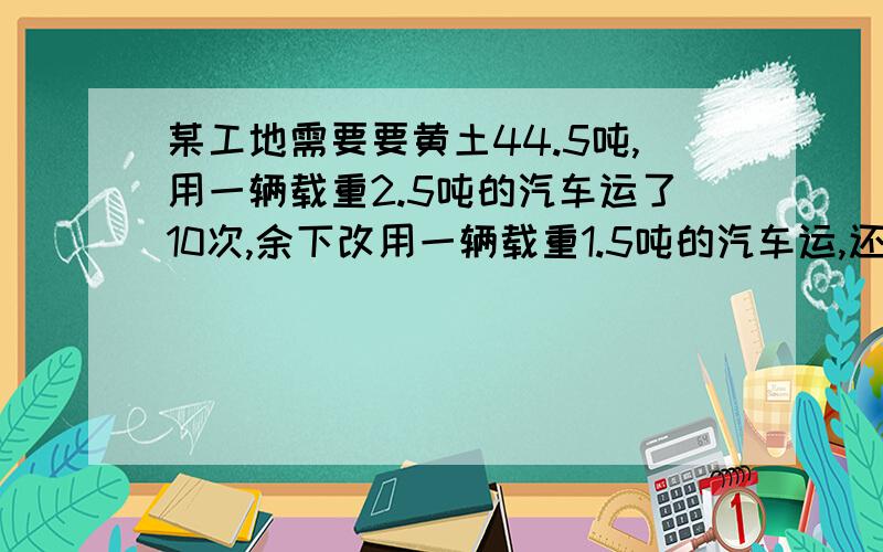 某工地需要要黄土44.5吨,用一辆载重2.5吨的汽车运了10次,余下改用一辆载重1.5吨的汽车运,还要运多少次