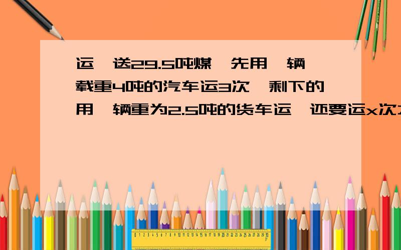 运一送29.5吨煤,先用一辆载重4吨的汽车运3次,剩下的用一辆重为2.5吨的货车运,还要运x次才能运完.等量关系式：方程：