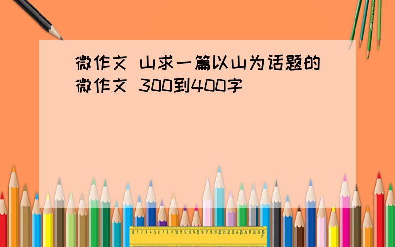 微作文 山求一篇以山为话题的微作文 300到400字