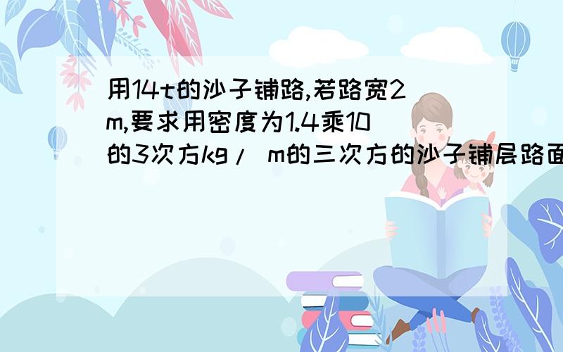 用14t的沙子铺路,若路宽2m,要求用密度为1.4乘10的3次方kg/ m的三次方的沙子铺层路面,用14t的沙子铺路,若路宽2m,要求用密度为1.4乘10的3次方kg/m的三次方的沙子铺层路面,厚为5mm,这些沙子可铺多