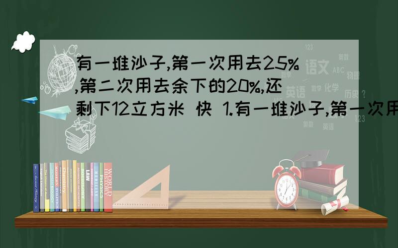 有一堆沙子,第一次用去25%,第二次用去余下的20%,还剩下12立方米 快 1.有一堆沙子,第一次用去25%,第二次用去余下的20%,还剩下12立方米,这堆沙子原有多少立方米?2.有浓度为8%的盐水200克,需加入