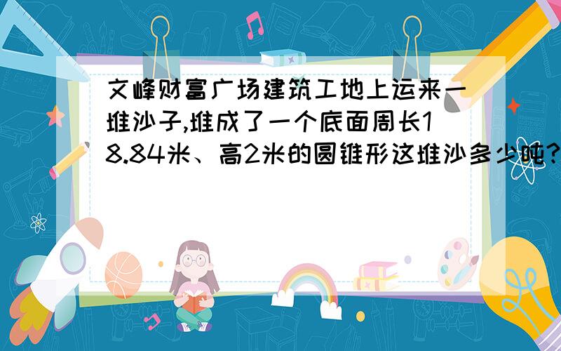 文峰财富广场建筑工地上运来一堆沙子,堆成了一个底面周长18.84米、高2米的圆锥形这堆沙多少吨?5分钟前200分10分钟后50分30分钟后5分60分钟后0分