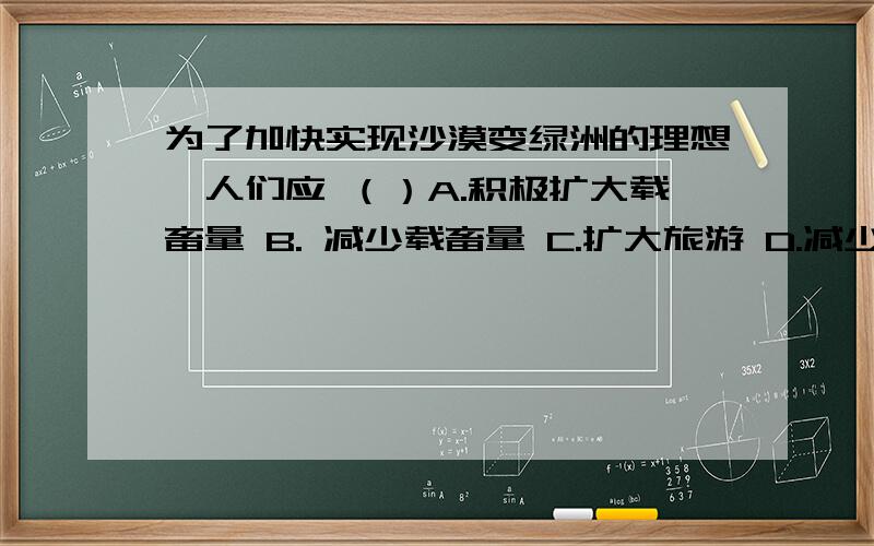 为了加快实现沙漠变绿洲的理想,人们应 （）A.积极扩大载畜量 B. 减少载畜量 C.扩大旅游 D.减少狼等肉食性