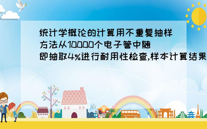 统计学概论的计算用不重复抽样方法从10000个电子管中随即抽取4%进行耐用性检查,样本计算结果平均寿命为4500小时,样本寿命时数方差为15000,要求以95.45的概率度(t=2),估计该批电子管的平均寿