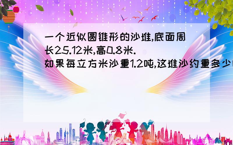 一个近似圆锥形的沙堆,底面周长25.12米,高0.8米.如果每立方米沙重1.2吨,这堆沙约重多少吨?