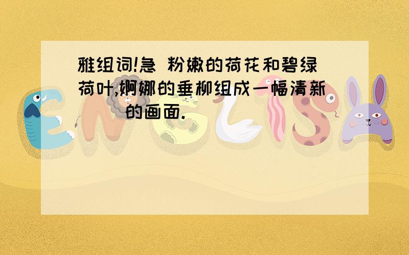 雅组词!急 粉嫩的荷花和碧绿荷叶,婀娜的垂柳组成一幅清新（ )的画面.