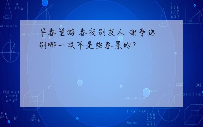 早春望游 春夜别友人 谢亭送别哪一项不是些春景的?