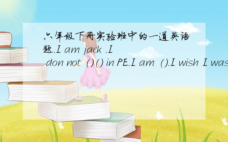 六年级下册实验班中的一道英语题.I am jack .I don not ()() in PE.I am ().I wish I was taller.I went to be （） and ().I need to do ().I hope I can do () in PE.