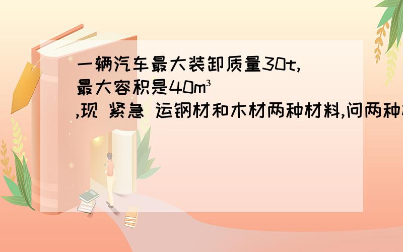 一辆汽车最大装卸质量30t,最大容积是40m³,现 紧急 运钢材和木材两种材料,问两种材料怎样搭配才能使这辆汽车的车厢得到充分利用?p钢= 7.8×10³ kg/ m ³ p木= 0.5×10³kg/m³