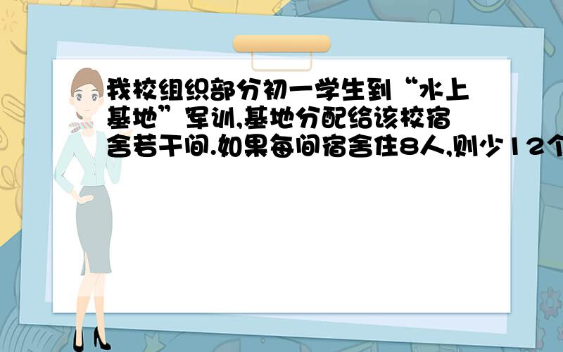 我校组织部分初一学生到“水上基地”军训,基地分配给该校宿舍若干间.如果每间宿舍住8人,则少12个床位：如果每间宿舍住9人,却又空出2间宿舍.问参加这次军训的学生有多少人?