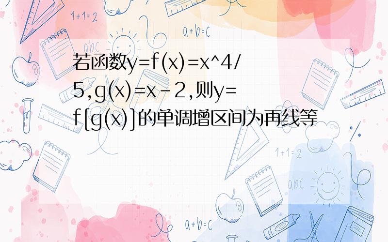 若函数y=f(x)=x^4/5,g(x)=x-2,则y=f[g(x)]的单调增区间为再线等