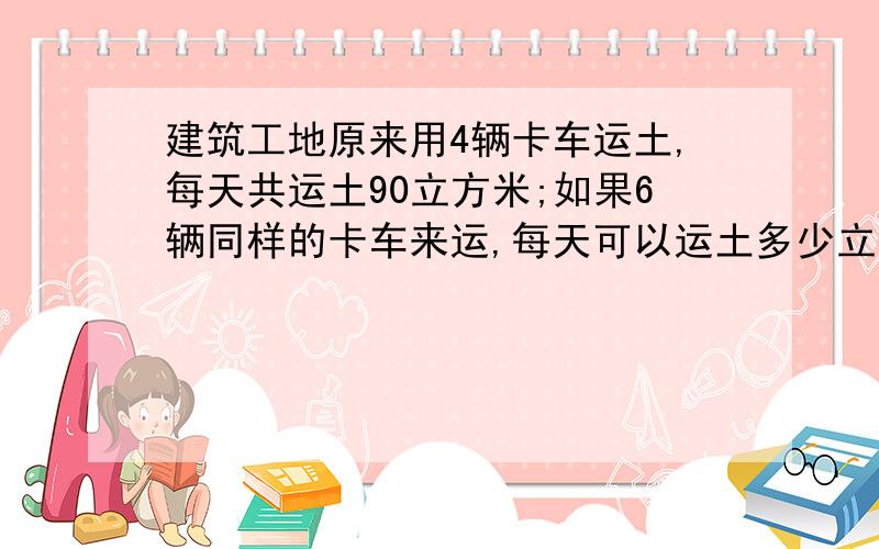 建筑工地原来用4辆卡车运土,每天共运土90立方米;如果6辆同样的卡车来运,每天可以运土多少立方米(用比例解)