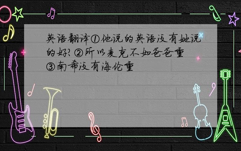 英语翻译①他说的英语没有她说的好?②所以麦克不如爸爸重 ③南希没有海伦重