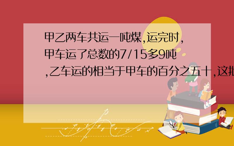 甲乙两车共运一吨煤,运完时,甲车运了总数的7/15多9吨,乙车运的相当于甲车的百分之五十,这批煤有几吨?是一批，不是一吨。