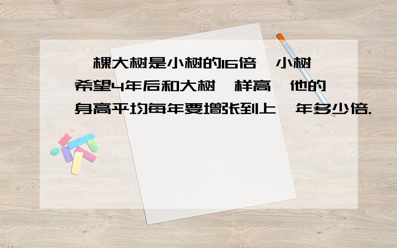 一棵大树是小树的16倍,小树希望4年后和大树一样高,他的身高平均每年要增张到上一年多少倍.