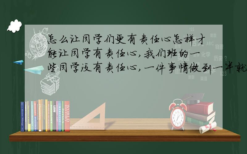 怎么让同学们更有责任心怎样才能让同学有责任心,我们班的一些同学没有责任心,一件事情做到一半就丢下,也不管.请问该怎么办?