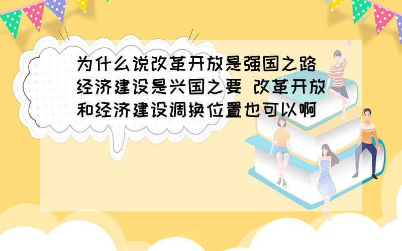 为什么说改革开放是强国之路 经济建设是兴国之要 改革开放和经济建设调换位置也可以啊